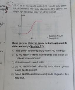 aOH
Imiş-
70-
e-
VOF
5.
25 °C de bir monoprotik asidin 0,05 molarlık sulu çözel-
tisi, 0,2 molarlık KOH sulu çözeltisi ile titre ediliyor. Bu
olayla ilgili aşağıdaki titrasyon eğrisi veriliyor.
pH
7,0
1,3
40
Eklenen NaOH
hacmi (mL)
Buna göre bu titrasyon işlemi ile ilgili aşağıdaki ifa-
delerden hangisi yanlıştır?
A) Titre edilen asidin başlangıç hacmi 160 mililitredir.
B) 40 mL NaOH çözeltisi eklendiğinde elde edilen çö-
zelti elektrik akımını iletir.
C) Kullanılan asit kuvvetli asittir.
D) 20 mL NaOH çözelti eklendiği anda oluşan çözelti
asidik özellik gösterir.
E) 50 mL NaOH çözeltisi eklendiği anda oluşan tuz hid-
roliz olur.