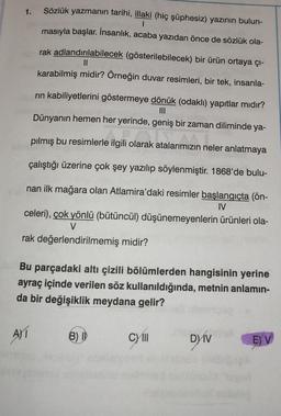 1.
Sözlük yazmanın tarihi, illaki (hiç şüphesiz) yazının bulun-
masıyla başlar. İnsanlık, acaba yazıdan önce de sözlük ola-
I
rak adlandırılabilecek (gösterilebilecek) bir ürün ortaya çı-
||
karabilmiş midir? Örneğin duvar resimleri, bir tek, insanla-
rın kabiliyetlerini göstermeye dönük (odaklı) yapıtlar mıdır?
Dünyanın hemen her yerinde, geniş bir zaman diliminde ya-
pılmış bu resimlerle ilgili olarak atalarımızın neler anlatmaya
çalıştığı üzerine çok şey yazılıp söylenmiştir. 1868'de bulu-
nan ilk mağara olan Atlamira'daki resimler başlangıçta (ön-
IV
celeri), çok yönlü (bütüncül) düşünemeyenlerin ürünleri ola-
V
rak değerlendirilmemiş midir?
Bu parçadaki altı çizili bölümlerden hangisinin yerine
ayraç içinde verilen söz kullanıldığında, metnin anlamın-
da bir değişiklik meydana gelir?
AYT
B) I
CYill
DYV
EV