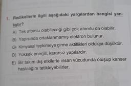 1. Radikallerle ilgili aşağıdaki yargılardan hangisi yan-
liştır?
A) Tek atomlu olabileceği gibi çok atomlu da olabilir.
B) Yapısında ortaklanmamış elektron bulunur.
G) Kimyasal tepkimeye girme aktiflikleri oldukça düşüktür.
D) Yüksek enerjili, kararsız yapılardır.
E) Bir takım dış etkilerle insan vücudunda oluşup kanser
hastalığını tetikleyebilirler.