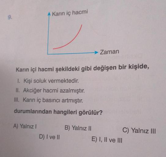 9.
A Karın iç hacmi
A) Yalnız I
Karın içi hacmi şekildeki gibi değişen bir kişide,
1. Kişi soluk vermektedir.
II. Akciğer hacmi azalmıştır.
III. Karın iç basıncı artmıştır.
durumlarından hangileri görülür?
D) I ve II
→ Zaman
B) Yalnız II
E) I, II ve III
C)