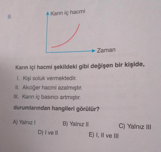 9.
A Karın iç hacmi
A) Yalnız I
Karın içi hacmi şekildeki gibi değişen bir kişide,
1. Kişi soluk vermektedir.
II. Akciğer hacmi azalmıştır.
III. Karın iç basıncı artmıştır.
durumlarından hangileri görülür?
D) I ve II
→ Zaman
B) Yalnız II
E) I, II ve III
C)