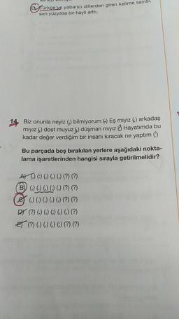 Efürkçe'ye yabancı dillerden giren kelime sayısı,
son yüzyılda bir hayli arttı.
Biz onunla neyiz (,) bilmiyorum (-) Eş miyiz () arkadaş
mıyız () dost muyuz 6) düşman mıyız Hayatımda bu
kadar değer verdiğim bir insanı kıracak ne yaptım ()
Bu parçada boş bırakılan yerlere aşağıdaki nokta-
lama işaretlerinden hangisi sırayla getirilmelidir?
A) (:) () () () (?) (?)
B) () () () () () (?) (?)
() () () () () (?) (?)
DY (?) (.) (,) (;) (,) (,) (?)
E) (?) (.) (,) (,) (;) (?) (?)