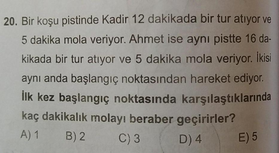 20. Bir koşu pistinde Kadir 12 dakikada bir tur atıyor ve
5 dakika mola veriyor. Ahmet ise aynı pistte 16 da-
kikada bir tur atıyor ve 5 dakika mola veriyor. İkisi
aynı anda başlangıç noktasından hareket ediyor.
İlk kez başlangıç noktasında karşılaştıkları