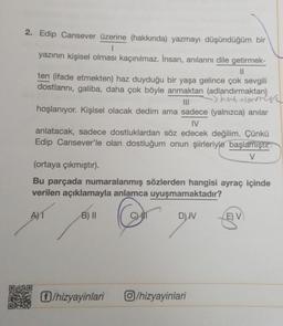 2. Edip Cansever üzerine (hakkında) yazmayı düşündüğüm bir
I
yazının kişisel olması kaçınılmaz. İnsan, anılarını dile getirmek-
||
ten (ifade etmekten) haz duyduğu bir yaşa gelince çok sevgili
dostlarını, galiba, daha çok böyle anmaktan (adlandırmaktan)
-) hat Nowcyd
|||
hoşlanıyor. Kişisel olacak dedim ama sadece (yalnızca) anılar
IV
anlatacak, sadece dostluklardan söz edecek değilim. Çünkü
Edip Cansever'le olan dostluğum onun şiirleriyle başlamıştır
V
(ortaya çıkmıştır).
Bu parçada numaralanmış sözlerden hangisi ayraç içinde
verilen açıklamayla anlamca uyuşmamaktadır?
A)T
B) II
D) IV
Ⓒ/hizyayinlari
/hizyayinlari
E) V