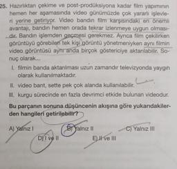 25. Hazırlıktan çekime ve post-prodüksiyona kadar film yapımının
hemen her aşamasında video günümüzde çok yararlı işlevle-
ri yerine getiriyor. Video bandın film karşısındaki en önemli
avantajı, bandın hemen orada tekrar izlenmeye uygun olması-
dır. Bandın işlemden geçmesi gerekmez. Ayrıca film çekilirken
görüntüyü görebilen tek kişi görüntü yönetmeniyken aynı filmin
video görüntüsü aynı anda birçok göstericiye aktarılabilir. So-
nuç olarak...
I. filmin banda aktarılması uzun zamandır televizyonda yaygın
olarak kullanılmaktadır.
II. video bant, sette pek çok alanda kullanılabilir.
III. kurgu sürecinde en fazla devrimci etkide bulunan videodur.
Bu parçanın sonuna düşüncenin akışına göre yukarıdakiler-
den hangileri getirilebilir?
A) Yalnız I
DY I ve II
B) Yalnız II
E) II ve III
C) Yalnız III