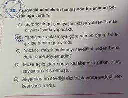 20. Aşağıdaki cümlelerin hangisinde bir anlatım bo-
zukluğu vardır?
A) Sürpriz bir gelişme yaşanmazsa yüksek lisansı-
ni yurt dışında yapacaktı.
B) Yaptığımız anlaşmaya göre yemek onun, bula-
şık ise benim görevimdi.
C) Yabancı müzik dinlemeyi sevdiğini neden bana
daha önce söylemedin?
D) Müze açıldıktan sonra kasabamıza gelen turist
sayısında artış olmuştu.
E) Akşamları en sevdiği dizi başlayınca evdeki her-
kesi sustururdu.