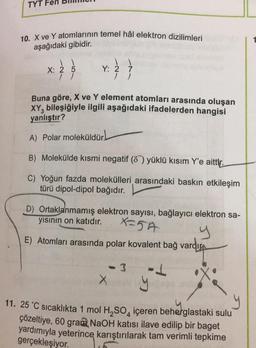 TYT
10. X ve Y atomlarının temel hâl elektron dizilimleri
aşağıdaki gibidir.
X: 2 5
//
Y: 2 7
//
Buna göre, X ve Y element atomları arasında oluşan
XY, bileşiğiyle ilgili aşağıdaki ifadelerden hangisi
yanlıştır?
A) Polar moleküldür.
B) Molekülde kısmi negatif (87) yüklü kısım Y'e aittir.
C) Yoğun fazda molekülleri arasındaki baskın etkileşim
türü dipol-dipol bağıdır.
D) Ortaklanmamış elektron sayısı, bağlayıcı elektron sa-
yısının on katıdır.
x=5A
y
E) Atomları arasında polar kovalent bağ vardır
- 3
-J
11. 25 °C sıcaklıkta 1 mol H₂SO4 içeren beherglastaki sulu
çözeltiye, 60 gram NaOH katısı ilave edilip bir baget
yardımıyla yeterince karıştırılarak tam verimli tepkime
gerçekleşiyor.