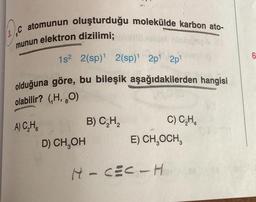 C atomunun oluşturduğu molekülde karbon ato-
munun elektron dizilimi;
1s² 2(sp)¹ 2(sp)¹ 2p¹ 2p¹
olduğuna göre, bu bileşik aşağıdakilerden hangisi
olabilir? (H, O)
A) C₂H
D) CH₂OH
B) C₂H₂
C) C₂H₂
E) CH₂OCH,
H-CEC-H
6