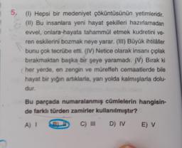 Screa
(1) Hepsi bir medeniyet çöküntüsünün yetimleridir.
(II) Bu insanlara yeni hayat şekilleri hazırlamadan
evvel, onlara hayata tahammül etmek kudretini ve-
ren eskilerini bozmak neye yarar. (III) Büyük ihtilâller
bunu çok tecrübe etti. (IV) Netice olarak insanı çıplak
bırakmaktan başka bir şeye yaramadı. (V) Bırak ki
her yerde, en zengin ve müreffeh cemaatlerde bile
hayat bir yığın artıklarla, yarı yolda kalmışlarla dolu-
dur.
Bu parçada numaralanmış cümlelerin hangisin-
de farklı türden zamirler kullanılmıştır?
A) I 8) I C) III
D) IV
E) V