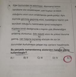 5. Eğer burnundan kıl aldırmıyor, diyorsanız birinin
I
kendisine söz söyletmeyen, çok huysuz ve kibirli
olduğunu uzun uzun anlatmanıza gerek yoktur. Aynı
biçimde görmüş geçirmiş sözü, kastettiğiniz kişinin çok
||
tecrübeli olduğunu belirtmekte işinizi kolaylaştırır.
Küplere bindi dediğinizde o kişinin çok öfkelendiğini
|||
anlatmış olursunuz. Sıfırı tüketti sözü ile yoksul duruma
IV
gelmiş, can başına sıçramış sözüyle de zor bir
V
durumdan kurtulmaya çalışan kişi canlanır hayalinizde.
Bu parçada numaralanmış sözlerden hangisi yanlış
kullanılmıştır?
A) I
B) II
C) III
D) IV
E)