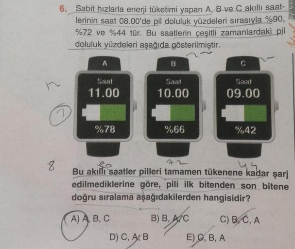 6. Sabit hızlarla enerji tüketimi yapan A, B ve C akıllı saat-
lerinin saat 08.00'de pil doluluk yüzdeleri sırasıyla %90,
%72 ve %44 tür. Bu saatlerin çeşitli zamanlardaki pil
doluluk yüzdeleri aşağıda gösterilmiştir.
7
8
A
Saat
11.00
%78
13
D) C, A, B
10.