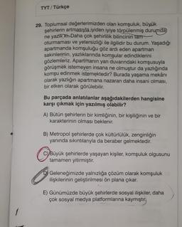 TYT/ Türkçe
29. Toplumsal değerlerimizden olan komşuluk, büyük
şehirlerin artmasıyla iyiden iyiye törpülenmiş durumda
ne yazık ki. Daha çok şehirlilik bilincinin tam
oturmaması ve yetersizliği ile ilgilidir bu durum. Yaşadığı
apartmanda komşuluğu göz ardı eden apartman
sakinlerinin, yazlıklarında komşular edindiklerini
gözlemleriz. Apartmanın yan duvarındaki komşusuyla
görüşmek istemeyen insana ne olmuştur da yazlığında
komşu edinmek istemektedir? Burada yaşama mekânı
olarak yazlığın apartmana nazaran daha insani olması,
bir etken olarak görülebilir.
Bu parçada anlatılanlar aşağıdakilerden hangisine
karşı çıkmak için yazılmış olabilir?
A) Bütün şehirlerin bir kimliğinin, bir kişiliğinin ve bir
karakterinin olması beklenir.
B) Metropol şehirlerde çok kültürlülük, zenginliğin
yanında sıkıntılarıyla da beraber gelmektedir.
C) Büyük şehirlerde yaşayan kişiler, komşuluk olgusunu
tamamen yitirmiştir.
B
Geleneğimizde yalnızlığa çözüm olarak komşuluk
ilişkilerinin geliştirilmesi ön plana çıkar.
E) Günümüzde büyük şehirlerde sosyal ilişkiler, daha
çok sosyal medya platformlarına kaymıştır.