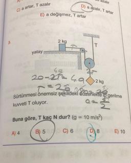 C) a artar, T azalır
E) a değişmez, T artar
yatay
2 kg
D) a azalır, T artar
T
zalır
20-27=4.9
Cemiz sekilde zen
Sürtünmesi önemsiz şekildeki düzenekte ip gerilme
a = {
kuvveti T oluyor.
2 kg
Buna göre, T kaç N dur? (g = 10 m/s²)
A) 4
B) 5
C) 6
D8
E) 10