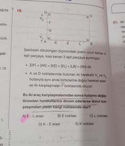 ağıda
etle-
üzik
yal-
18
1.
ő-
in
AYINLARI
19.
V₂
V₁
1
↑ A
F
N
K
A) E-L arası
E
Şekildeki dikdörtgen biçimindeki pistin uzun kenarı 4
eşit parçaya, kısa kenarı 3 eşit parçaya ayrılmıştır.
L
|DF| = |AK| = |KE| = |EL| = |LB| = |AN| dir.
• A ve D noktalarında bulunan iki hareketli V₁ ve V₂
hızlarıyla aynı anda birbirlerine doğru hareket eder-
se ilk karşılaşmaları F noktasında oluyor.
D) K-E arası
B
Bu iki araç karşılaşmalarından sonra hızlarını değiş-
tirmeden hareketlerine devam ederlerse ikinci kar-
şılaşmaları pistin hangi noktasında olur?
B) E noktası
42
C) L noktası
E) K noktası
21. Bir
kar
rer
ya
O