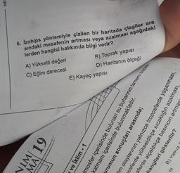 NIM 19
ve İklim - 1
C) Eğim derecesi
A) Yükselti değeri
E) Kayaç yapısı
sındaki mesafenin artması veya azalması aşağıdaki
6. Izohips yöntemiyle çizilen bir haritada çizgiler ara
katmanı içerisinde bulunmaktadır.
mosfer içerisinde bulunan su buharının tamamı tropos
urumun sonuçları arasında;
im olaylarının yalnızca troposferde
posferde yükseldikçe sıcaklığın aza
hangileri gösterilir?
sferde alçaldıkça basıncın artma
B) Yalnız
lerden hangisi hakkında
D) Haritanın ölçeği
B) Toprak
yapısı
bilgi verir?
MEE