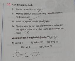 10. co, bileşiği ile ilgili,
1. Apolar moleküllerden oluşur.
II. Merkez atomun ortaklanmamış değerlik elektro-
nu bulunmaz.
III. Polar ve apolar kovalent bağ içerir.
IV. Oksijen atomlarının bağ elektronlarına sahip çık-
ma eğilimi daha fazla olup kısmi pozitif yüke sa-
hiptir.
X
yargılarından hangileri doğrudur? (C, O)
B) Yalnız IV C) II ve III
E) I, II ve IV
A) Yalnız I
D) I ve II
O :: C :: 0 :