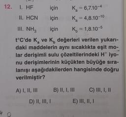 12. 1. HF
40
için
için
A) I, II, III
II. HCN
III. NH3
a
b
t°C'de K₂ ve K, değerleri verilen yukarı-
daki maddelerin aynı sıcaklıkta eşit mo-
lar derişimli sulu çözeltilerindeki H+ iyo-
nu derişimlerinin küçükten büyüğe sıra-
lanışı aşağıdakilerden hangisinde doğru
verilmiştir?
K₂ = 6,7.10-4
a
K₂ = 4,8.10-10
a
için K₁ = 1,8.10-5
D) II, III, I
B) II, I, III
C) III, I, II
E) III, II, I