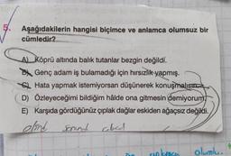 5.
Aşağıdakilerin hangisi biçimce ve anlamca olumsuz bir
cümledir?
A) Köprü altında balık tutanlar bezgin değildi.
Genç adam iş bulamadığı için hırsızlık yapmış.
Hata yapmak istemiyorsan düşünerek konuşmalısın.
D) Özleyeceğimi bildiğim hâlde ona gitmesin demiyorum
E) Karşıda gördüğünüz çıplak dağlar eskiden ağaçsız değildi.
elind sonund
cloed
?
olumlu.