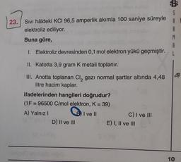 23. Sıvı hâldeki KCI 96,5 amperlik akımla 100 saniye süreyle
elektroliz ediliyor.
Buna göre,
1. Elektroliz devresinden 0,1 mol elektron yükü geçmiştir.
II. Katotta 3,9 gram K metali toplanır.
III. Anotta toplanan Cl₂ gazı normal şartlar altında 4,48
litre hacim kaplar.
ifadelerinden hangileri doğrudur?
(1F = 96500 C/mol elektron, K = 39)
II ve II
A) Yalnız I
0-1D) II ve III
St# HOq
C) I ve III
SE) I, II ve III
R
A
L
44
10