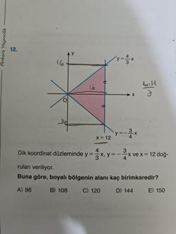 Ankara Yayıncılık
12.
16
16
L
x = 12
-X
X
3
y=-. -X
4
Luck
J
4
3
Dik koordinat düzleminde y=x, y=-x ve x =
ve x = 12 doğ-
ruları veriliyor.
Buna göre, boyalı bölgenin alanı kaç birimkaredir?
A) 96
B) 108
C) 120
D) 144
E) 150