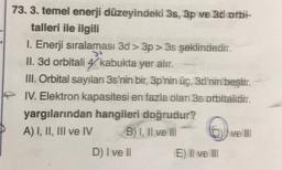 73. 3. temel enerji düzeyindeki 3s, 3p ve 3d orbi-
talleri ile ilgili
1. Enerji sıralaması 3d > 3p>3s şeklindedir.
34
II. 3d orbitali 4. kabukta yer alır.
III. Orbital sayıları 3s'nin bir, 3p'nin üç, 3d'nin beştir.
IV. Elektron kapasitesi en fazla olan 3s orbitalidir.
yargılarından hangileri doğrudur?
A) I, II, III ve IV
B) I, II ve III
D) I ve Il
E) Il well
wellll