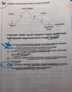 1.
Aşağıda Orta Karadeniz'den bir kesit verilmiştir.
Güney
Taşova
Canik Dağları
clage
Kuzey
IV
V
Çarşamba
Ovası
Karadeniz
Yukarıdaki kesitte işaretli bölgelerin toprak özellikleriyle
ilgili aşağıdaki değerlendirmelerin hangisi yanlıştır?
A) I numaralı alanda toprak kalınlığı II numaralı alandan fazladır.
B) III numaralı alanda kolüvyal topraklar bulunabilir.
C) III ve IV numaralı topraklar oluştukları ana kaya yönünden
benzerlik gösterebilir.
D) V numaralı alanda akarsu taşıması sonucu alüvyal toprak-
lar bulunur.
UPDAT
Hoy E) IV numaralı alandaki toprakta, toprak horizonları V numa-
ralı alandaki topraklardan daha belirgindir.