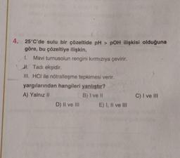 4. 25°C'de sulu bir çözeltide pH > pOH ilişkisi olduğuna
göre, bu çözeltiye ilişkin,
1. Mavi turnusolun rengini kırmızıya çevirir.
Jl. Tadı ekşidir.
III. HCI ile nötralleşme tepkimesi verir.
yargılarından hangileri yanlıştır?
A) Yalnız II
B) I ve II
D) II ve III
E) I, II ve III
C) I ve III