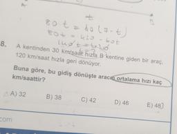 8.
AA) 32
com
+
80 t = 60 (7-t)
80+ ==420-60t
lugt
lud + = 6₂0
A kentinden 30 km/saat hızla B kentine giden bir araç,
120 km/saat hızla geri dönüyor.
km/saattir?
Buna göre, bu gidiş dönüşte aracın ortalama hızı kaç
B) 38
ot
C) 42
D) 46
E) 487