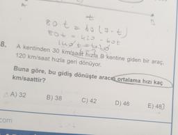 8.
AA) 32
com
+
80 t = 60 (7-t)
80+ ==420-60t
lugt
lud + = 6₂0
A kentinden 30 km/saat hızla B kentine giden bir araç,
120 km/saat hızla geri dönüyor.
km/saattir?
Buna göre, bu gidiş dönüşte aracın ortalama hızı kaç
B) 38
ot
C) 42
D) 46
E) 487