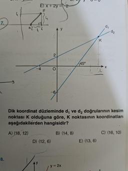 7.
8.
E) x +2y = 2
Y
2
O
-6
D) (12, 6)
AY
45°
y = 2x
K
Dik koordinat düzleminde d, ve d₂ doğrularının kesim
noktası K olduğuna göre, K noktasının koordinatları
aşağıdakilerden hangisidir?
A) (18, 12)
B) (14,8)
E) (13, 6)
di
X
C) (16, 10)