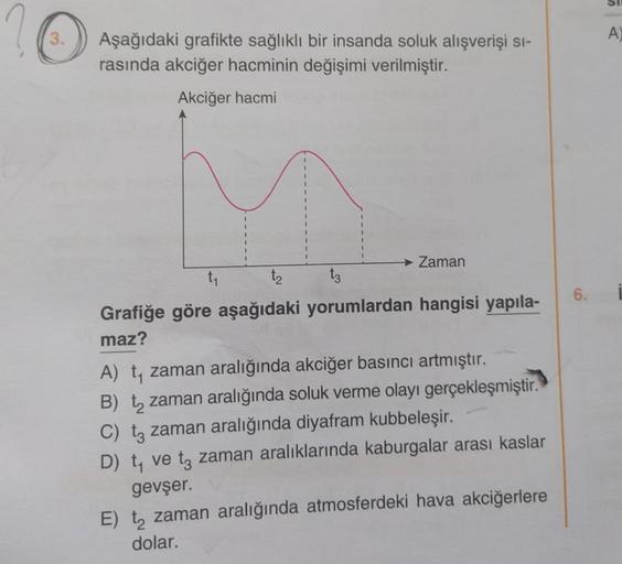 3.
Aşağıdaki grafikte sağlıklı bir insanda soluk alışverişi sı-
rasında akciğer hacminin değişimi verilmiştir.
Akciğer hacmi
Zaman
t₂
Grafiğe göre aşağıdaki yorumlardan hangisi yapıla-
maz?
A) t₁ zaman aralığında akciğer basıncı artmıştır.
B) t₂ zaman aral