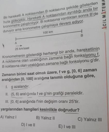 Bir hareketli A noktasından
B noktasına şekilde gösterilen
hızla gidecektir. Hareketli A noktasından ayrıldığı anda bir
kronometre çalıştırılıyor. B noktasına vardıktan sonra B'de
duruyor ama kronometre çalışmaya devam ediyor.
100 km
V
A
25 km/saat
Kronome