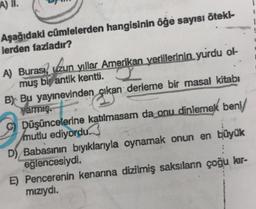 A) II.
Aşağıdaki cümlelerden hangisinin öğe sayısı öteki-
lerden fazladır?
A) Burası, uzun yıllar Amerikan yerlilerinin yurdu ol-
muş bir antik kentti.
B) Bu yayınevinden çıkan derleme bir masal kitabı
yarmış.
Düşüncelerine katılmasam da onu dinlemek beni/
mutlu ediyordu.
D) Babasının bıyıklarıyla oynamak onun en büyük
eğlencesiydi.
E) Pencerenin kenarına dizilmiş saksılanın çoğu kır-
mızıydı.
i
1
1
I