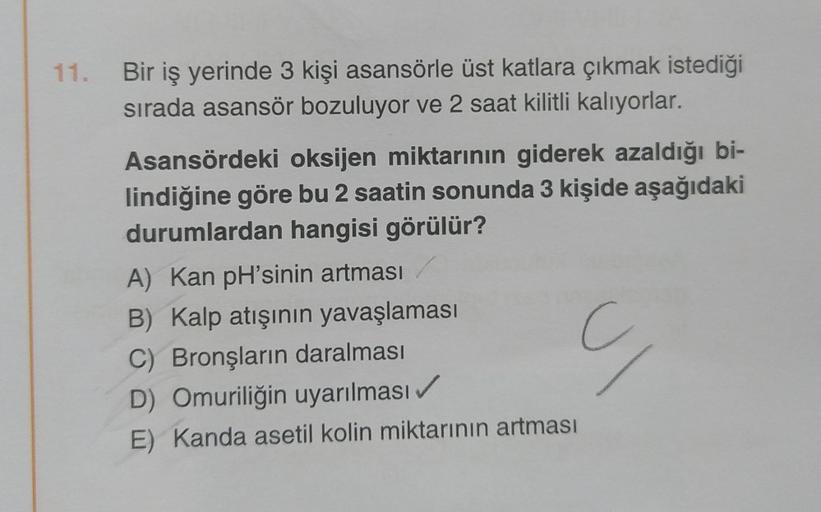 11.
Bir iş yerinde 3 kişi asansörle üst katlara çıkmak istediği
sırada asansör bozuluyor ve 2 saat kilitli kalıyorlar.
Asansördeki oksijen miktarının giderek azaldığı bi-
lindiğine göre bu 2 saatin sonunda 3 kişide aşağıdaki
durumlardan hangisi görülür?
A)