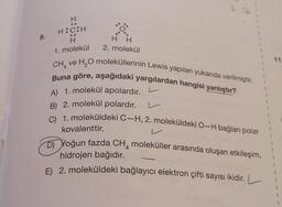 9.
H
H:C:H
H H
2. molekül
CH ve H₂O moleküllerinin Lewis yapıları yukarıda verilmiştir.
Buna göre, aşağıdaki yargılardan hangisi yanlıştır?
A) 1. molekül apolardır.
B) 2. molekül polardır.
C) 1. moleküldeki C-H, 2. moleküldeki O-H bağları polar
1. molekül
L
kovalenttir.
V
Yoğun fazda CH4 moleküller arasında oluşan etkileşim,
hidrojen bağıdır.
E) 2. moleküldeki bağlayıcı elektron çifti sayısı ikidir. L
-