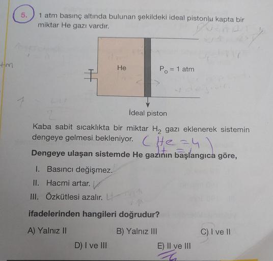 tm
5.
1 atm basınç altında bulunan şekildeki ideal pistonlu kapta bir
miktar He gazı vardır.
€
I. Basıncı değişmez.
II. Hacmi artar.
III. Özkütlesi azalır. L
He
İdeal piston
2
Kaba sabit sıcaklıkta bir miktar H₂ gazı eklenerek sistemin
dengeye gelmesi, bek