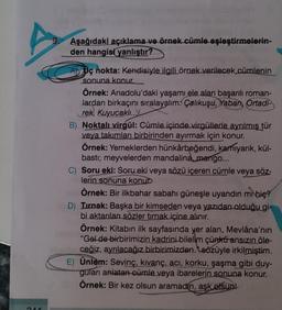 D
344
Aşağıdaki açıklama ve örnek cümle eşleştirmelerin-
den hangisi yanlıştır?
AD Uç nokta: Kendisiyle ilgili örnek verilecek cümlenin
sonuna konur.
Örnek: Anadolu'daki yaşamı ele alan başarılı roman-
lardan birkaçını sıralayalım: Çalıkuşu, Yaban, Ortadi
rek, Kuyucaklı...
B) Noktalı virgül: Cümle içinde virgüllerle ayrılmış tür
veya takımları birbirinden ayırmak için konur.
Örnek: Yemeklerden hünkârbeğendi, karnıyarık, kül-
basti; meyvelerden mandalina, mango...
C) Soru eki: Soru eki veya sözü içeren cümle veya söz-
lerin sonuna konu
Örnek: Bir ilkbahar sabahı güneşle uyandın mi bie?
D) Tırnak: Başka bir kimseden veya yazıdan olduğu gi-
bi aktarılan sözler tırnak içine alınır.
Örnek: Kitabın ilk sayfasında yer alan, Mevlâna'nın
"Gel de birbirimizin kadrini bilelim çünkü ansızın öle-
ceğiz, ayrılacağız birbirimizden.sözüyle irkilmiştim.
E) Ünlem: Sevinç, kıvanç, acı, korku, şaşma gibi duy-
guları anlatan cümle veya ibarelerin sonuna konur.
Örnek: Bir kez olsun aramadın, aşk olsun!