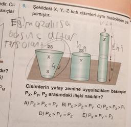 Şekildeki X, Y, Z katı cisimleri aynı maddeden ya-
pılmıştır.
EğimaRalirsa
borns after
ters orant 25
2S
edir. Ci-
sınçlar
dir?
5)
M
9.
X
S
u
ho
2S
Y
Vla
La
S
N
Eng
h
Cisimlerin yatay zemine uyguladıkları basınçlar
Px, Py, Pz arasındaki ilişki nasıldır?
A) P₂ > Px = Py B) Px > Pz > Py C) P₂ > Px > Py
D) Px > Py = Pz
E) Px = Py = Pz