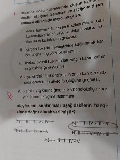 1.
İnsanda doku hücrelerinde oluşan ka
oksitin akciğere taşınması ve akciğerle dışarı
atılması sürecinde meydana gelen;
1. doku hücresinde oksijenli solunumla oluşan
karbondioksitin düfüzyonla doku SiVisina ora-
dan da doku kılcalina geçmesi,
II. karbondio