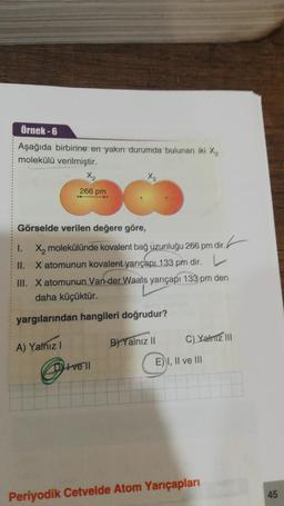 Örnek-6
Aşağıda birbirine en yakın durumda bulunan iki %₂
molekülü verilmiştir.
Görselde verilen değere göre,
X₂ molekülünde kovalent bağ üzunluğu 266 pm dir.
X atomunun kovalent yarıçapı 133 pm dir.
III. X atomunun Van der Waals yarıçapı 133 pm den
daha küçüktür.
yargılarından hangileri doğrudur?
A) Yalnız I
I.
X₂
266 pm
II.
ve'll
B) Yalnız II
C) Yalnız III
E) I, II ve III
Periyodik Cetvelde Atom Yarıçapları
45