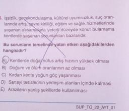 5. İşsizlik, geçekondulaşma, kültürel uyumsuzluk, suç oran-
lanında artış, sevre kirliliği, eğitim ve sağlık hizmetlerinde
yaşanan aksamalarla yeterli düzeyde konut bulamama
kentlerde yaşanan sorunlardan bazılarıdır.
Bu sorunların temelinde yatan etken aşağıdakilerden
hangisidir?
Kentlerde doğaynüfus artış hızının yüksek olması
B) Doğum ve ölürh oranlarının az olması
C) Kırdan kente yoğun göç yaşanması
D) Sanayi tesislerinin yerleşim alanları içinde kalması
E) Arazilerin yanlış şekillerde kullanılması
SUP_TG_22_AYT_01