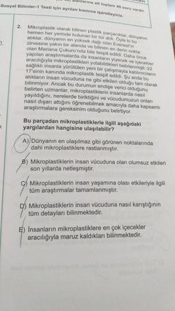 Sosyal Bilimler-1 Testi için ayrılan kısmına işaretleyiniz.
7
X
alanlarına ait toplam 40 soru vardır.
2.
Mikroplastik olarak bilinen plastik parçacıklar, dünyanın
hemen her yerinde bulunan bir tür atık. Öyle ki bu
atıklar, dünyanın en yüksek dağı olan Everest'in
zirvesine yakın bir alanda ve bilinen en derin nokta
olan Mariana Çukuru'nda bile tespit edildi. Daha önce
yapılan araştırmalarda da insanların yiyecek ve içecekler
aracılığıyla mikroplastikleri yutabildikleri belirlenmişti. 22
sağlıklı insanla yürütülen yeni bir çalışmayla katılımcıların
17'sinin kanında mikroplastik tespit edildi. Şu anda bu
atıkların insan vücuduna ne gibi etkileri olduğu tam olarak
bilinmiyor. Ancak bu durumun endişe verici olduğunu
belirten uzmanlar, mikroplastiklerin insanlarda nasıl
yayıldığını, nerelerde biriktiğini ve vücudumuzun onları
nasıl dışarı attığını öğrenebilmek amacıyla daha kapsamlı
araştırmalara gereksinim olduğunu belirtiyor.
Bu parçadan mikroplastiklerle ilgili aşağıdaki
yargılardan hangisine ulaşılabilir?
A) Dünyanın en ulaşılmaz gibi görünen noktalarında
dahi mikroplastiklere rastlanmıştır.
B) Mikroplastiklerin insan vücuduna olan olumsuz etkileri
son yıllarda netleşmiştir.
Mikroplastiklerin insan yaşamına olası etkileriyle ilgili
tüm araştırmalar tamamlanmıştır.
Mikroplastiklerin insan vücuduna nasıl karıştığının
tüm detayları bilinmektedir.
İnsanların mikroplastiklere en çok içecekler
aracılığıyla maruz kaldıkları bilinmektedir.