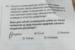 11. Dünya'nın küresel şeklinden dolayı bir yerin hatasız
olarak düzlem üzerine aktarılması neredeyse imkânsızdır.
Olabilecek hataları ve bozulmaları en aza indirebilmek ve
küre üzerindeki yerleri doğru aktarabilmek için
projeksiyon yöntemleri geliştirilmiştir.
Buna göre silindir projeksiyonla çizilen bir dünya
haritasında en fazla bozulma aşağıdaki ülkelerin
hangisinde gerçekleşir?
A) İngiltere
D) Türkiye
B) Tunus
C) Brezilya
E) Hindistan