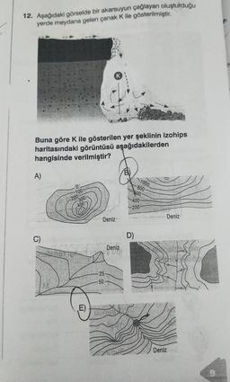 12. Aşağıdaki görselde bir akarsuyun çağlayan oluşturduğu
yerde meydana gelen çanak K ile gösterilmiştir.
Buna göre K ile gösterilen yer şeklinin izohips
haritasındaki görüntüsü aşağıdakilerden
hangisinde verilmiştir?
A)
(E)
Deniz
25
-50
Deniz
V 076
1000
D)
-800-
600-
400
-200
Deniz
Deniz