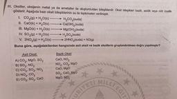 11. Oksitler, oksijenin metal ya da ametaller ile oluşturdukları bileşiklerdir. Oksit bileşikleri bazik, asidik veya nötr özellik
gösterir. Aşağıda bazı oksit bileşiklerinin su ile tepkimeleri verilmiştir.
1. CO₂(g) + H₂O(S) -
II. CaO(k) + H₂O(s)
III. MgO(k) + H₂O(s)
IV. SO₂(g) + H₂O(s)-
V. 3NO₂(g) + H₂O(s)
Buna göre, aşağıdakilerden
Asit Oksit
A) CO₂, MgO, SO₂
B) SO₂, NO₂
C) CO₂, SO2, NO₂
D) NO₂, CO₂
E) CO,, SO,, CaO
→ H₂CO3(suda)
Ca(OH)₂ (suda)
Mg(OH)₂(suda)
→ H₂SO3(suda)
2HNO3(suda) + NO(g)
hangisinde asít oksit ve bazik oksitlerin gruplandırılması doğru yapılmıştır?
Bazik Oksit
CaO, NO,
NO₂, CO₂, MgO
CaO, MgO
SO,, CaO, MgO
MgO, NO₂
MİLLİ EĞİT
URIYETI
*