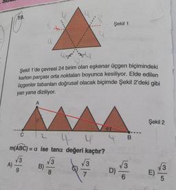 19.
A)
9
Şekil 1'de çevresi 24 birim olan eşkenar üçgen biçimindeki
karton parçası orta noktaları boyunca kesiliyor. Elde edilen
üçgenler tabanları doğrusal olacak biçimde Şekil 2'deki gibi
yan yana diziliyor.
A
C
4- 4
m(ABC) = a ise tana değeri kaçtır?
√3
(
2
B)
$
3
-
8
√3
7
Şekil 1
at
D)
B
√√3
6
Şekil 2
n
LO
5