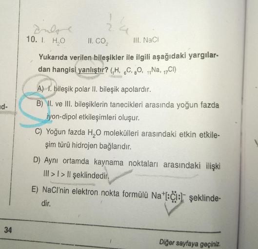 d-
34
Indone
10. I. H₂O
24
II. CO₂
Yukarıda verilen bileşikler ile ilgili aşağıdaki yargılar-
dan hangisi yanlıştır? (H, 6C, 8O, Na, 17Cl)
III. NaCl
A) 1. bileşik polar II. bileşik apolardır.
B) II. ve III. bileşiklerin tanecikleri arasında yoğun fazda
iyo