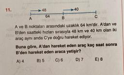 11.
-ibig sist mat
A
-48
64
+
B
-40
C
08 OB 100
ubla
A ve B noktaları arasındaki uzaklık 64 km'dir. A'dan ve
B'den saatteki hızları sırasıyla 48 km ve 40 km olan iki
araç aynı anda C'ye doğru hareket ediyor.
08
Buna göre, A'dan hareket eden araç kaç saat sonra
B'den hareket eden araca yetişir?
A) 4
B) 5
C) 6
D) 7
E) 8