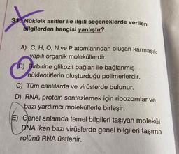 31. Nükleik asitler ile ilgili seçeneklerde verilen
bilgilerden hangisi yanlıştır?
A) C, H, O, N ve P atomlarından oluşan karmaşık
yapılı organik moleküllerdir.
(B) Birbirine glikozit bağları ile bağlanmış
nükleotitlerin oluşturduğu polimerlerdir.
C) Tüm canlılarda ve virüslerde bulunur.
D) RNA, protein sentezlemek için ribozomlar ve
bazı yardımcı moleküllerle birleşir.
E) Genel anlamda temel bilgileri taşıyan molekül
DNA iken bazı virüslerde genel bilgileri taşıma
rolünü RNA üstlenir.