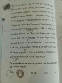 eis
Yayınlan
Günlük konuşmalarında insanlar, çevrelerindeki pek
çok durumu "yüz" sözcüğüyle kurulan sözsel bağ-
daştırmalarla anlatma yolunu seçmiştir. Orneğin,
yaptığı bir yanlışı fark edip bundan utanmayan kişiler
için yüzü kasap süngeriyle silinmiş; yaptığı iş ve dav-
ranışlarıyla yakınlarının övünmesini sağlayanlara yö-
nelik olarak yüzü gözü açılmak; haklı da olsa karşı-
C
1
sındakini kıracak bir davranışta bulunmaktan çeki-
nenler için yüzü tutmamak; bir şeye veya kimseye
|||
bozulup sıkılan, somurtan insanların ruh hâlini anlat-
mak için yüzü asılmak; herhangi bir sebepten ötürü
bir kişiye gösterilen ilginin kesildiğini anlatmak için
yüz çevirmek sözleri kullanılagelmiştir.
Bu parçada numaralanmış sözlerden hangisi yan-
lış kullanılmıştır?
A) I
B)
C) III
D) IV
E) V
6.